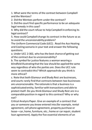 1. What were the terms of the contract between Campbell 
and the Wentzes? 
2. Did the Wentzes perform under the contract? 
3. Did the court find specific performance to be an adequate 
legal remedy in this case? 
4. Why did the court refuse to help Campbell in enforcing its 
legal contract? 
5. How could Campbell change its contract in the future so as 
to avoid the unconsionability problem? 
The Uniform Commercial Code (UCC) . Read the Ace Heating 
and Cooling scenario in your text and answer the following 
questions: 
a. Under UCC 2-302, who has the best chance of getting out 
of the contract due to unconsionability? 
b. The symbol for justice features a woman wearing a 
blindfold illustrating that the law should be applied the same 
way regardless of who the parties are. Does the UCC rule 
seem to contradict this? Which approach do you think is 
more ethical? 
c. Note that both Glamour and Shady Rest are businesses, 
and courts rarely find that contracts between two businesses 
are unconscionable. The rationale is that a business is a 
sophisticated entity, familiar with transactions and able to 
protect itself. Do you think Glamour and Shady Rest are in a 
comparable position in regard to this contract? Why or why 
not? 
Critical Analysis Paper. Give an example of a contract that 
you or someone you know entered into (for example, rental 
agreement, cell phone agreement, property purchase or 
lease—car, home, furniture, etc.; home or car repair, student 
loan agreement). Apply the five essential elements of an 
 