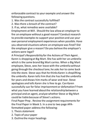 enforceable contract to your example and answer the 
following questions. 
1. Was the contract successfully fulfilled? 
2. Was there a breach of the contract? 
3. If so, what remedies were available? 
Employment-at Will . Should the law allow an employer to 
fire an employee without a good reason? Conduct research 
to provide examples to support your position and use your 
own personal employment experiences when possible. Have 
you observed situations where an employee was fired? Did 
the employer give a reason? Do you believe the employer’s 
actions were legal? 
A Principal’s Responsibility for the Actions of Their Agent . 
Karen is shopping at Big Mart. She has with her an umbrella 
which is the same brand Big Mart carries. When a Big Mart 
employee, Steve, sees her leave with the umbrella without 
going through the checkout lane, he asks her to come back 
into the store. Steve says that he thinks Karen is shoplifting 
the umbrella. Karen tells him that she has had the umbrella 
for years and shows him marks of wear and tear. Steve 
apologizes and tells Karen she is free to go. Can Karen 
successfully sue for false imprisonment or defamation? From 
what you have learned about the relationship between a 
principal and an agent, analyze whether Steve or Big Mart 
could be liable because of Steve’s actions. 
Final Paper Prep . Review the assignment requirements for 
the Final Paper in Week 5. In a one to two page APA-formatted 
paper address the following: 
1. Thesis statement 
2. Topic of your paper 
3. Outline the major headings 
 