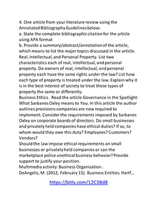 4. One article from your literature review using the 
Annotated Bibliography Guidelines below: 
a. State the complete bibliographic citation for the article 
using APA format 
b. Provide a summary/abstract/annotation of the article, 
which means to list the major topics discussed in the article. 
Real, Intellectual, and Personal Property. List two 
characteristics each of real, intellectual, and personal 
property. Do owners of real, intellectual, and personal 
property each have the same rights under the law? List how 
each type of property is treated under the law. Explain why it 
is in the best interest of society to treat these types of 
property the same or differently. 
Business Ethics . Read the article Governance in the Spotlight: 
What Sarbanes Oxley means to You. In this article the author 
outlines provisions companies are now required to 
implement. Consider the requirements imposed by Sarbanes 
Oxley on corporate boards of directors. Do small businesses 
and privately held companies have ethical duties? If so, to 
whom would they owe this duty? Employees? Customers? 
Vendors? 
Should the law impose ethical requirements on small 
businesses or privately held companies or can the 
marketplace police unethical business behavior? Provide 
support to justify your position. 
Multimedia activity: Business Organization . 
DeAngelis, M. (2012, February 15). Business Entities. Hartf... 
https://bitly.com/12C3Bd8 

