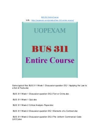 BUS 311 Entire Course
Link : http://uopexam.com/product/bus-311-entire-course/
Some typical files BUS 311 Week 1 Discussion question DQ 1 Applying the Law to
a Set of Facts.doc
BUS 311 Week 1 Discussion question DQ 2 Tort or Crime.doc
BUS 311 Week 1 Quiz.doc
BUS 311 Week 2 Critical Analysis Paper.doc
BUS 311 Week 2 Discussion question DQ 1 Elements of a Contract.doc
BUS 311 Week 2 Discussion question DQ 2 The Uniform Commercial Code
(UCC).doc
 