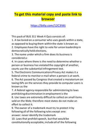 To get this material copy and paste link to 
browser 
https://bitly.com/12C3IWj 
This pack of BUS 311 Week 4 Quiz consists of: 
1. A tax levied on a consumer who uses goods within a state, 
as opposed to buying them within the state is known as: 
2. Employees have the right to vote for union leadership in 
democratically held elections. 
3. The name under which a firm does its business is 
considered a: 
4. In cases where there is the need to determine whether a 
person or business has violated the copyright of another, 
courts use the substantial infringement test. 
5. The Electronic Communications Privacy Act makes it a 
federal crime to monitor e-mail when a person is at work. 
6. The Act passed by Congress that created a moratorium on 
taxing ISPs on the services they provide to computer users is 
known as the 
7. A federal agency responsible for administering to laws 
prohibiting discrimination in employment is the 
8. Use taxes are extremely difficult to collect on small items 
sold on the Web; therefore most states do not make an 
effort to collect it. 
9. The owner of a trademark must try to protect it by 
following all of the following rules except one: 
answer: never identify the trademark 
10. Laws that prohibit speech, but that would be 
constitutionally acceptable, include all of the following 
 