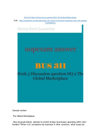 BUS 311 Week 5 Discussion question DQ 2 The Global Marketplace
Link : http://uopexam.com/product/bus-311-week-5-discussion-question-dq-2-the-global-
marketplace/
Sample content
The Global Marketplace
How do governments attempt to control foreign businesses operating within their
borders? When U.S. companies do business in other countries, what issues do
 