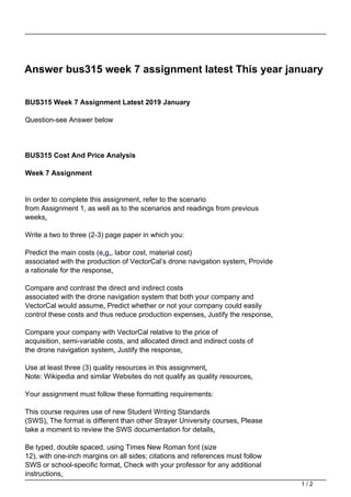 Answer bus315 week 7 assignment latest This year january
BUS315 Week 7 Assignment Latest 2019 January
Question-see Answer below
BUS315 Cost And Price Analysis
Week 7 Assignment
In order to complete this assignment, refer to the scenario
from Assignment 1, as well as to the scenarios and readings from previous
weeks.
Write a two to three (2-3) page paper in which you:
Predict the main costs (e.g., labor cost, material cost)
associated with the production of VectorCal’s drone navigation system. Provide
a rationale for the response.
Compare and contrast the direct and indirect costs
associated with the drone navigation system that both your company and
VectorCal would assume. Predict whether or not your company could easily
control these costs and thus reduce production expenses. Justify the response.
Compare your company with VectorCal relative to the price of
acquisition, semi-variable costs, and allocated direct and indirect costs of
the drone navigation system. Justify the response.
Use at least three (3) quality resources in this assignment.
Note: Wikipedia and similar Websites do not qualify as quality resources.
Your assignment must follow these formatting requirements:
This course requires use of new Student Writing Standards
(SWS). The format is different than other Strayer University courses. Please
take a moment to review the SWS documentation for details.
Be typed, double spaced, using Times New Roman font (size
12), with one-inch margins on all sides; citations and references must follow
SWS or school-specific format. Check with your professor for any additional
instructions.
1 / 2
 