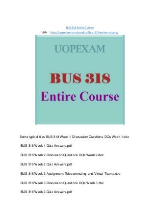 BUS 318 Entire Course
Link : http://uopexam.com/product/bus-318-entire-course/
Some typical files BUS 318 Week 1 Discussion Questions DQs Week 1.doc
BUS 318 Week 1 Quiz Answers.pdf
BUS 318 Week 2 Discussion Questions DQs Week 2.doc
BUS 318 Week 2 Quiz Answers.pdf
BUS 318 Week 3 Assignment Telecommuting and Virtual Teams.doc
BUS 318 Week 3 Discussion Questions DQs Week 3.doc
BUS 318 Week 3 Quiz Answers.pdf
 