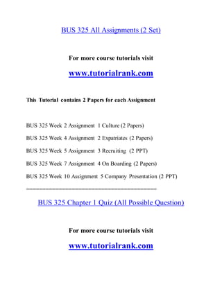 BUS 325 All Assignments (2 Set)
For more course tutorials visit
www.tutorialrank.com
This Tutorial contains 2 Papers for each Assignment
BUS 325 Week 2 Assignment 1 Culture (2 Papers)
BUS 325 Week 4 Assignment 2 Expatriates (2 Papers)
BUS 325 Week 5 Assignment 3 Recruiting (2 PPT)
BUS 325 Week 7 Assignment 4 On Boarding (2 Papers)
BUS 325 Week 10 Assignment 5 Company Presentation (2 PPT)
========================================
BUS 325 Chapter 1 Quiz (All Possible Question)
For more course tutorials visit
www.tutorialrank.com
 