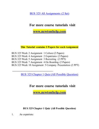 BUS 325 All Assignments (2 Set)
For more course tutorials visit
www.newtonhelp.com
This Tutorial contains 2 Papers for each Assignment
BUS 325 Week 2 Assignment 1 Culture (2 Papers)
BUS 325 Week 4 Assignment 2 Expatriates (2 Papers)
BUS 325 Week 5 Assignment 3 Recruiting (2 PPT)
BUS 325 Week 7 Assignment 4 On Boarding (2 Papers)
BUS 325 Week 10 Assignment 5 Company Presentation (2 PPT)
------------------------------------------------
BUS 325 Chapter 1 Quiz (All Possible Question)
For more course tutorials visit
www.newtonhelp.com
BUS 325 Chapter 1 Quiz (All Possible Question)
1. An expatriate:
 