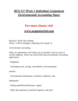 BUS 327 Week 1 Individual Assignment
Environmental Accounting Paper
For more classes visit
www.snaptutorial.com
Resource: Week One readings
Write a 1,050-word paper, explaining the concept of
environmental accounting.
Select an organization with which you are familiar, such as a past or
current employer. Select one of the following environmental accounting
applications:
Budgeting·
Calculating costs, savings, and benefits of environmental·
projects
Environmental performance evaluation, indicators, and·
benchmarks
Setting quantified performance targets·
Other data reporting to statistical agencies and local·
 