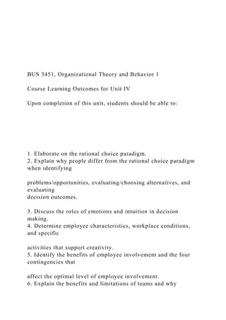 BUS 3451, Organizational Theory and Behavior 1
Course Learning Outcomes for Unit IV
Upon completion of this unit, students should be able to:
1. Elaborate on the rational choice paradigm.
2. Explain why people differ from the rational choice paradigm
when identifying
problems/opportunities, evaluating/choosing alternatives, and
evaluating
decision outcomes.
3. Discuss the roles of emotions and intuition in decision
making.
4. Determine employee characteristics, workplace conditions,
and specific
activities that support creativity.
5. Identify the benefits of employee involvement and the four
contingencies that
affect the optimal level of employee involvement.
6. Explain the benefits and limitations of teams and why
 