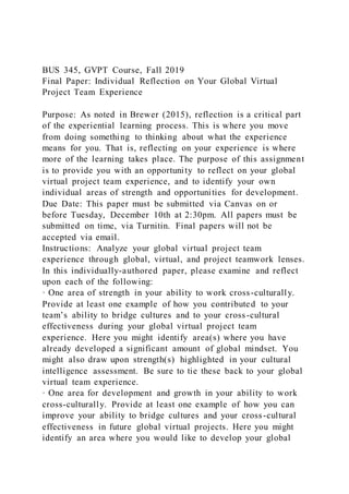 BUS 345, GVPT Course, Fall 2019
Final Paper: Individual Reflection on Your Global Virtual
Project Team Experience
Purpose: As noted in Brewer (2015), reflection is a critical part
of the experiential learning process. This is where you move
from doing something to thinking about what the experience
means for you. That is, reflecting on your experience is where
more of the learning takes place. The purpose of this assignment
is to provide you with an opportunity to reflect on your global
virtual project team experience, and to identify your own
individual areas of strength and opportunities for development.
Due Date: This paper must be submitted via Canvas on or
before Tuesday, December 10th at 2:30pm. All papers must be
submitted on time, via Turnitin. Final papers will not be
accepted via email.
Instructions: Analyze your global virtual project team
experience through global, virtual, and project teamwork lenses.
In this individually-authored paper, please examine and reflect
upon each of the following:
· One area of strength in your ability to work cross-culturally.
Provide at least one example of how you contributed to your
team’s ability to bridge cultures and to your cross-cultural
effectiveness during your global virtual project team
experience. Here you might identify area(s) where you have
already developed a significant amount of global mindset. You
might also draw upon strength(s) highlighted in your cultural
intelligence assessment. Be sure to tie these back to your global
virtual team experience.
· One area for development and growth in your ability to work
cross-culturally. Provide at least one example of how you can
improve your ability to bridge cultures and your cross-cultural
effectiveness in future global virtual projects. Here you might
identify an area where you would like to develop your global
 