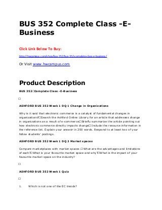 BUS 352 Complete Class -E-
Business
Click Link Below To Buy:
http://hwcampus.com/shop/bus-352/bus-352-complete-class-e-business/
Or Visit www.hwcampus.com
Product Description
BUS 352 Complete Class -E-Business
 
ASHFORD BUS 352 Week 1 DQ 1 Change in Organizations
Why is it said that electronic commerce is a catalyst of fundamental changes in
organizations? Search the Ashford Online Library for an article that addresses change
in organizations as a result of e-commerce. Briefly summarize the article pointing out
how electronic commerce directly impacts change. Include the resource information in
the reference list. Explain your answer in 200 words. Respond to at least two of your
fellow students’ postings.
ASHFORD BUS 352 Week 1 DQ 2 Market spaces
Compare marketplaces with market spaces . What are the advantages and limitations
of each? What is your favourite market space and why? What is the impact of your
favourite market space on the industry?
 
ASHFORD BUS 352 Week 1 Quiz
 
1. Which is not one of the EC trends?
 