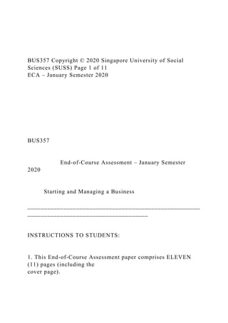BUS357 Copyright © 2020 Singapore University of Social
Sciences (SUSS) Page 1 of 11
ECA – January Semester 2020
BUS357
End-of-Course Assessment – January Semester
2020
Starting and Managing a Business
_____________________________________________________
_____________________________________
INSTRUCTIONS TO STUDENTS:
1. This End-of-Course Assessment paper comprises ELEVEN
(11) pages (including the
cover page).
 