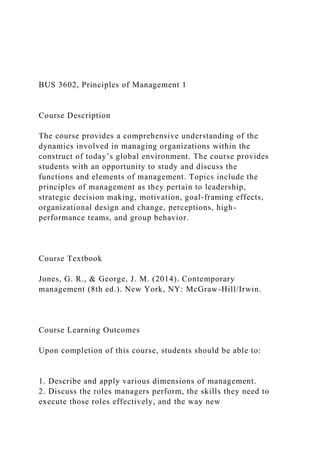 BUS 3602, Principles of Management 1
Course Description
The course provides a comprehensive understanding of the
dynamics involved in managing organizations within the
construct of today’s global environment. The course provides
students with an opportunity to study and discuss the
functions and elements of management. Topics include the
principles of management as they pertain to leadership,
strategic decision making, motivation, goal-framing effects,
organizational design and change, perceptions, high-
performance teams, and group behavior.
Course Textbook
Jones, G. R., & George, J. M. (2014). Contemporary
management (8th ed.). New York, NY: McGraw-Hill/Irwin.
Course Learning Outcomes
Upon completion of this course, students should be able to:
1. Describe and apply various dimensions of management.
2. Discuss the roles managers perform, the skills they need to
execute those roles effectively, and the way new
 