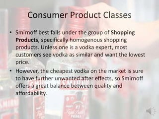 Consumer Product Classes
• Smirnoff best falls under the group of Shopping
Products, specifically homogenous shopping
products. Unless one is a vodka expert, most
customers see vodka as similar and want the lowest
price.
• However, the cheapest vodka on the market is sure
to have further unwanted after effects, so Smirnoff
offers a great balance between quality and
affordability.
 