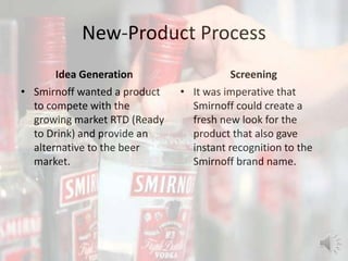 New-Product Process
Idea Generation
• Smirnoff wanted a product
to compete with the
growing market RTD (Ready
to Drink) and provide an
alternative to the beer
market.
Screening
• It was imperative that
Smirnoff could create a
fresh new look for the
product that also gave
instant recognition to the
Smirnoff brand name.
 