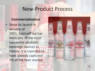 New-Product Process
Commercialization
• Since its launch in
January of
2001, Smirnoff Ice has
been one of the most
successful alcoholic
beverage launces in
history. It is reported to
have already captured
2% of the beer market.
 