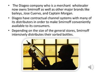 • The Diageo company who is a merchant wholesaler
now owns Smirnoff as well as other major brands like
baileys, Jose Cuervo, and Captain Morgan.
• Diageo have contractual channel systems with many of
its distributors in order to make Smirnoff conveniently
available to its consumers.
• Depending on the size of the general stores, Smirnoff
intensively distributes their sorted bottles.
 