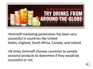 •Smirnoff marketing penetration has been very
successful in countries like United
States, England, South Africa, Canada, and Ireland.
•At times Smirnoff chooses countries to sample
seasonal products to determine if they would be
successful or not.
 