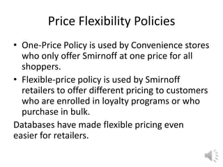 Price Flexibility Policies
• One-Price Policy is used by Convenience stores
who only offer Smirnoff at one price for all
shoppers.
• Flexible-price policy is used by Smirnoff
retailers to offer different pricing to customers
who are enrolled in loyalty programs or who
purchase in bulk.
Databases have made flexible pricing even
easier for retailers.
 