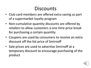 Discounts
• Club card members are offered extra saving as part
of a supermarket loyalty program
• Non-cumulative quantity discounts are offered by
retailers to allow customers a one time price break
for purchasing a certain quantity
• Coupons are used by consumers to receive an extra
discount off the list price of Smirnoff
• Sale prices are used to advertise Smirnoff at a
temporary discount to encourage purchasing of the
product
 