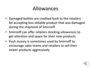 Allowances
• Damaged bottles are credited back to the retailers
for accepting less sellable product that was damaged
during the shipment of Smirnoff
• Smirnoff can offer retailers stocking allowances to
get attention and space for their new products
• Push money is sometimes used by Smirnoff to
encourage sales teams and retailers to sell their
newer products aggressively
 