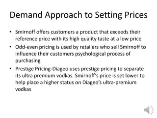Demand Approach to Setting Prices
• Smirnoff offers customers a product that exceeds their
reference price with its high quality taste at a low price
• Odd-even pricing is used by retailers who sell Smirnoff to
influence their customers psychological process of
purchasing
• Prestige Pricing-Diageo uses prestige pricing to separate
its ultra premium vodkas. Smirnoff’s price is set lower to
help place a higher status on Diageo’s ultra-premium
vodkas
 