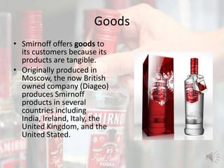 Goods
• Smirnoff offers goods to
its customers because its
products are tangible.
• Originally produced in
Moscow, the now British
owned company (Diageo)
produces Smirnoff
products in several
countries including
India, Ireland, Italy, the
United Kingdom, and the
United Stated.
 