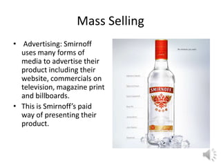 Mass Selling
• Advertising: Smirnoff
uses many forms of
media to advertise their
product including their
website, commercials on
television, magazine print
and billboards.
• This is Smirnoff’s paid
way of presenting their
product.
 