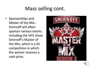 Mass selling cont.
• Sponsorships and
Master of the Mix :
Smirnoff will often
sponsor various events
including the VH1 show
Smirnoff’s Master of
the Mix; which is a DJ
competition in which
the winner receives a
cash prize.
 