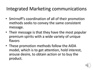 Integrated Marketing communications
• Smirnoff’s coordination of all of their promotion
methods seeks to convey the same consistent
message.
• Their message is that they have the most popular
premium spirits with a wide variety of unique
flavors
• These promotion methods follow the AIDA
model, which is to get attention, hold interest,
arouse desire, to obtain action or to buy the
product.
 