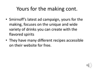 Yours for the making cont.
• Smirnoff’s latest ad campaign, yours for the
making, focuses on the unique and wide
variety of drinks you can create with the
flavored spirits
• They have many different recipes accessible
on their website for free.
 