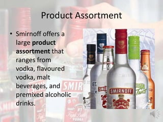Product Assortment
• Smirnoff offers a
large product
assortment that
ranges from
vodka, flavoured
vodka, malt
beverages, and
premixed alcoholic
drinks.
 