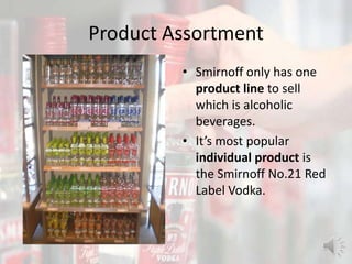 Product Assortment
• Smirnoff only has one
product line to sell
which is alcoholic
beverages.
• It’s most popular
individual product is
the Smirnoff No.21 Red
Label Vodka.
 