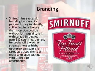 Branding
• Smirnoff has successful
branding because: it’s
product is easy to identify, it
still maintains a lower price
than most competitors
without losing quality, it is
widespread throughout
over 130 countries, demand
for vodka will always be
strong as long as higher
education exists, and it
takes up a good chunk of
the alcohol aisle with its
various product
assortments.
 