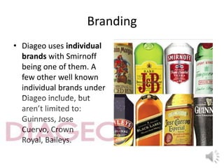 Branding
• Diageo uses individual
brands with Smirnoff
being one of them. A
few other well known
individual brands under
Diageo include, but
aren’t limited to:
Guinness, Jose
Cuervo, Crown
Royal, Baileys.
 