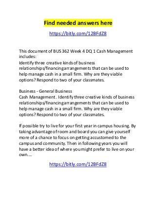 Find needed answers here 
https://bitly.com/12BFdZ8 
This document of BUS 362 Week 4 DQ 1 Cash Management 
includes: 
Identify three creative kinds of business 
relationships/financing arrangements that can be used to 
help manage cash in a small firm. Why are they viable 
options? Respond to two of your classmates. 
Business - General Business 
Cash Management . Identify three creative kinds of business 
relationships/financing arrangements that can be used to 
help manage cash in a small firm. Why are they viable 
options? Respond to two of your classmates. 
If possible try to live for your first year in campus housing. By 
taking advantage of room and board you can give yourself 
more of a chance to focus on getting accustomed to the 
campus and community. Then in following years you will 
have a better idea of where you might prefer to live on your 
own.... 
https://bitly.com/12BFdZ8 

