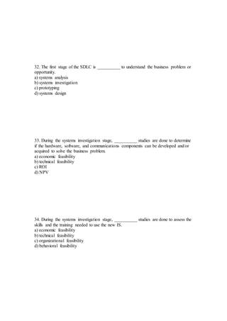 32. The first stage of the SDLC is __________ to understand the business problem or
opportunity.
a) systems analysis
b) systems investigation
c) prototyping
d) systems design
33. During the systems investigation stage, __________ studies are done to determine
if the hardware, software, and communications components can be developed and/or
acquired to solve the business problem.
a) economic feasibility
b) technical feasibility
c) ROI
d) NPV
34. During the systems investigation stage, __________ studies are done to assess the
skills and the training needed to use the new IS.
a) economic feasibility
b) technical feasibility
c) organizational feasibility
d) behavioral feasibility
 
