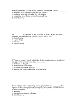 35. Covert resistance to a new IS from employees may take the form of __________.
a) sabotaging the new system by entering data incorrectly
b) continuing to do their jobs using their old methods
c) complaining about the new system for extended time
d) All of the above
36. __________ specifications include the design of outputs, inputs, processing,
databases, telecommunications, controls, security, and IS jobs.
a) Physical design
b) Logical design
c) End-user
d) Systems analysis
37. When the system’s logical and physical designs specifications are agreed upon
and approved by all participants, they __________.
a) should not be changed
b) should be flexible to changes
c) are used to develop the prototype
d) determine the budget and timeline for development
38. To add rigor to the programming process, programmers use __________ that
improve the flow of the program by decomposing the computer code into modules.
a) GOTO statements
b) flowcharts
c) structured programming techniques
d) All of the above
 