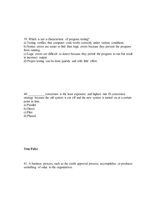 39. Which is not a characteristic of program testing?
a) Testing verifies that computer code works correctly under various conditions.
b) Syntax errors are easier to find than logic errors because they prevent the program
from running.
c) Logic errors are difficult to detect because they permit the program to run but result
in incorrect output.
d) Proper testing can be done quickly and with little effort.
40. __________ conversion is the least expensive and highest risk IS conversion
strategy because the old system is cut off and the new system is turned on at a certain
point in time.
a) Parallel
b) Direct
c) Pilot
d) Phased
True/False
41. A business process, such as the credit approval process, accomplishes or produces
something of value to the organization.
 