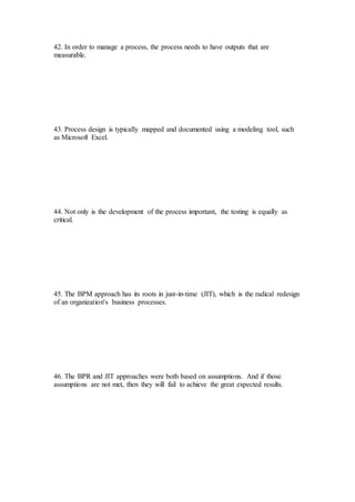 42. In order to manage a process, the process needs to have outputs that are
measurable.
43. Process design is typically mapped and documented using a modeling tool, such
as Microsoft Excel.
44. Not only is the development of the process important, the testing is equally as
critical.
45. The BPM approach has its roots in just-in-time (JIT), which is the radical redesign
of an organization's business processes.
46. The BPR and JIT approaches were both based on assumptions. And if those
assumptions are not met, then they will fail to achieve the great expected results.
 