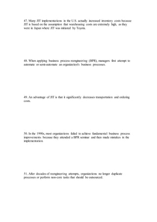 47. Many JIT implementations in the U.S. actually increased inventory costs because
JIT is based on the assumption that warehousing costs are extremely high, as they
were in Japan where JIT was initiated by Toyota.
48. When applying business process reengineering (BPR), managers first attempt to
automate or semi-automate an organization's business processes.
49. An advantage of JIT is that it significantly decreases transportation and ordering
costs.
50. In the 1990s, most organizations failed to achieve fundamental business process
improvements because they attended a BPR seminar and then made mistakes in the
implementation.
51. After decades of reengineering attempts, organizations no longer duplicate
processes or perform non-core tasks that should be outsourced.
 