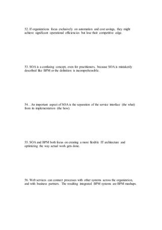 52. If organizations focus exclusively on automation and cost savings, they might
achieve significant operational efficiencies but lose their competitive edge.
53. SOA is a confusing concept, even for practitioners, because SOA is mistakenly
described like BPM or the definition is incomprehensible.
54. . An important aspect of SOA is the separation of the service interface (the what)
from its implementation (the how).
55. SOA and BPM both focus on creating a more flexible IT architecture and
optimizing the way actual work gets done.
56. Web services can connect processes with other systems across the organization,
and with business partners. The resulting integrated BPM systems are BPM mashups.
 