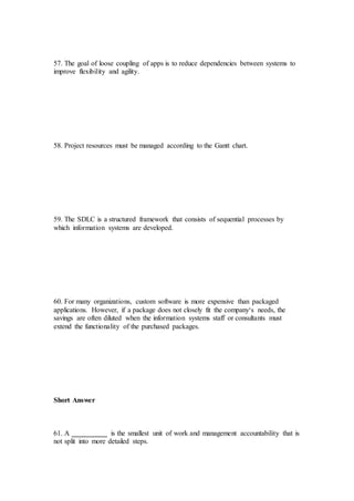 57. The goal of loose coupling of apps is to reduce dependencies between systems to
improve flexibility and agility.
58. Project resources must be managed according to the Gantt chart.
59. The SDLC is a structured framework that consists of sequential processes by
which information systems are developed.
60. For many organizations, custom software is more expensive than packaged
applications. However, if a package does not closely fit the company‘s needs, the
savings are often diluted when the information systems staff or consultants must
extend the functionality of the purchased packages.
Short Answer
61. A __________ is the smallest unit of work and management accountability that is
not split into more detailed steps.
 