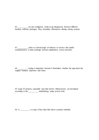 62. __________ are pre-configured, ready-to-go integrations between different
business software packages. They streamline information sharing among systems.
63. __________ refers to a broad range of software or services that enable
communication or data exchange between applications across networks.
64. __________ testing is important because it determines whether the app meets the
original business objectives and vision.
65. Large IT projects, especially ones that involve infrastructure, are developed
according to the __________ methodology using several tools.
66. A __________ is a type of bar chart that shows a project schedule.
 