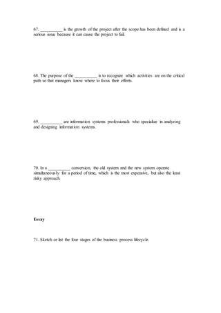 67. __________ is the growth of the project after the scope has been defined and is a
serious issue because it can cause the project to fail.
68. The purpose of the __________ is to recognize which activities are on the critical
path so that managers know where to focus their efforts.
69. __________ are information systems professionals who specialize in analyzing
and designing information systems.
70. In a __________ conversion, the old system and the new system operate
simultaneously for a period of time, which is the most expensive, but also the least
risky approach.
Essay
71. Sketch or list the four stages of the business process lifecycle.
 