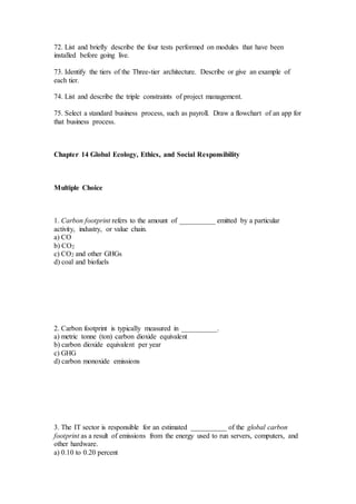72. List and briefly describe the four tests performed on modules that have been
installed before going live.
73. Identify the tiers of the Three-tier architecture. Describe or give an example of
each tier.
74. List and describe the triple constraints of project management.
75. Select a standard business process, such as payroll. Draw a flowchart of an app for
that business process.
Chapter 14 Global Ecology, Ethics, and Social Responsibility
Multiple Choice
1. Carbon footprint refers to the amount of __________ emitted by a particular
activity, industry, or value chain.
a) CO
b) CO2
c) CO2 and other GHGs
d) coal and biofuels
2. Carbon footprint is typically measured in __________.
a) metric tonne (ton) carbon dioxide equivalent
b) carbon dioxide equivalent per year
c) GHG
d) carbon monoxide emissions
3. The IT sector is responsible for an estimated __________ of the global carbon
footprint as a result of emissions from the energy used to run servers, computers, and
other hardware.
a) 0.10 to 0.20 percent
 