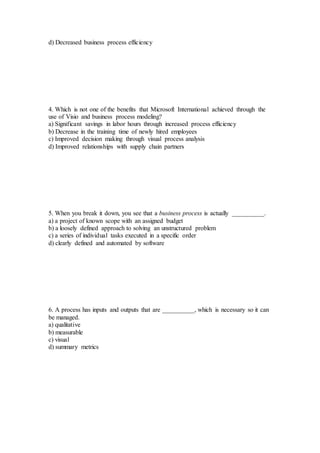 d) Decreased business process efficiency
4. Which is not one of the benefits that Microsoft International achieved through the
use of Visio and business process modeling?
a) Significant savings in labor hours through increased process efficiency
b) Decrease in the training time of newly hired employees
c) Improved decision making through visual process analysis
d) Improved relationships with supply chain partners
5. When you break it down, you see that a business process is actually __________.
a) a project of known scope with an assigned budget
b) a loosely defined approach to solving an unstructured problem
c) a series of individual tasks executed in a specific order
d) clearly defined and automated by software
6. A process has inputs and outputs that are __________, which is necessary so it can
be managed.
a) qualitative
b) measurable
c) visual
d) summary metrics
 