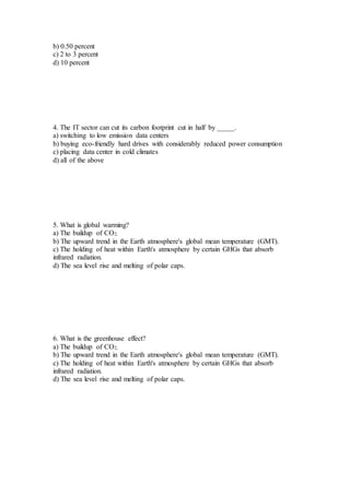 b) 0.50 percent
c) 2 to 3 percent
d) 10 percent
4. The IT sector can cut its carbon footprint cut in half by _____.
a) switching to low emission data centers
b) buying eco-friendly hard drives with considerably reduced power consumption
c) placing data center in cold climates
d) all of the above
5. What is global warming?
a) The buildup of CO2.
b) The upward trend in the Earth atmosphere's global mean temperature (GMT).
c) The holding of heat within Earth's atmosphere by certain GHGs that absorb
infrared radiation.
d) The sea level rise and melting of polar caps.
6. What is the greenhouse effect?
a) The buildup of CO2.
b) The upward trend in the Earth atmosphere's global mean temperature (GMT).
c) The holding of heat within Earth's atmosphere by certain GHGs that absorb
infrared radiation.
d) The sea level rise and melting of polar caps.
 