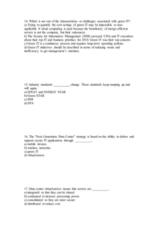 14. Which is not one of the characteristics or challenges associated with green IT?
a) Trying to quantify the cost savings of green IT may be impossible or non-
applicable if cloud computing is used because the beneficiary of energy-efficient
servers is not the company, but their outsourcer.
b) The Society for Information Management (SIM) surveyed CIOs and IT executives
about their top IT and business priorities for 2010. Green IT was their top concern.
c) Green IT is a continuous process and requires long-term operating policies.
d) Green IT initiatives should be described in terms of reducing waste and
inefficiency to get management’s attention.
15. Industry standards __________ change. Those standards keep ramping up and
will again.
a) EPEAT and ENERGY STAR
b) Green STAR
c) SIM
d) EPA
16. The “Next Generation Data Center” strategy is based on the ability to deliver and
support secure IT applications through __________.
a) mobile devices
b) wireless networks
c) green IT
d) virtualization
17. Data center virtualization means that servers are __________.
a) integrated so that they can be shared
b) condensed to increase processing power
c) consolidated so they are more secure
d) distributed to reduce cost
 