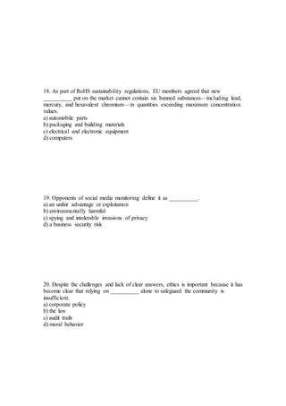 18. As part of RoHS sustainability regulations, EU members agreed that new
__________ put on the market cannot contain six banned substances—including lead,
mercury, and hexavalent chromium—in quantities exceeding maximum concentration
values.
a) automobile parts
b) packaging and building materials
c) electrical and electronic equipment
d) computers
19. Opponents of social media monitoring define it as __________.
a) an unfair advantage or exploitation
b) environmentally harmful
c) spying and intolerable invasions of privacy
d) a business security risk
20. Despite the challenges and lack of clear answers, ethics is important because it has
become clear that relying on __________ alone to safeguard the community is
insufficient.
a) corporate policy
b) the law
c) audit trails
d) moral behavior
 
