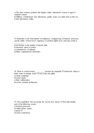 c) The most common problem that plagues online information sources is aged or
outdated content.
d) Millions of individuals face information quality issues on a daily basis as they try
to find information online.
25. Reduction in the total number of employees, reengineering of business processes,
and the ability of lower-level employees to perform higher-level jobs may result in
__________.
a) an increase in the number of special units
b) increased spans of control
c) centralization of authority
d) flatter organizational hierarchies
26. There is a trend toward __________ because the adaptable IT framework makes it
much easier to manage issues of cost, scale and agility.
a) cloud computing
b) social media
c) fluid collaboration
d) service oriented architecture
27. New capabilities that are paving the way for new classes of Web apps include
each of the following except:
a) location-awareness
b) online/offline modes
c) green IT
d) social connectivity
 